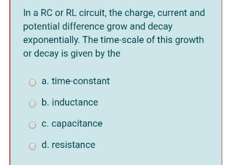 In a RC or RL circuit, the charge, current and
potential difference grow and decay
exponentially. The time-scale of this growth
or decay is given by the
a. time-constant
b. inductance
O c. capacitance
d. resistance
