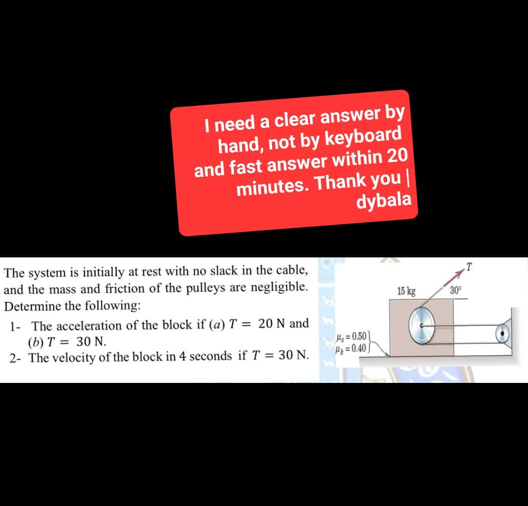 I need a clear answer by
hand, not by keyboard
and fast answer within 20
minutes. Thank you |
dybala
The system is initially at rest with no slack in the cable,
and the mass and friction of the pulleys are negligible.
Determine the following:
1- The acceleration of the block if (a) T = 20 N and
(b) T= = 30 N.
2- The velocity of the block in 4 seconds if T = 30 N.
Hs=0.50
H=0.40)
15 kg
30°
T