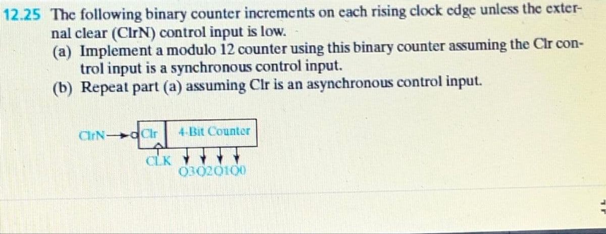 12.25 The following binary counter increments on each rising clock edge unless the exter-
nal clear (ClrN) control input is low.
(a) Implement a modulo 12 counter using this binary counter assuming the Clr con-
trol input is a synchronous control input.
(b) Repeat part (a) assuming Clr is an asynchronous control input.
ClrN dClr
4-Bit Counter
CLK
