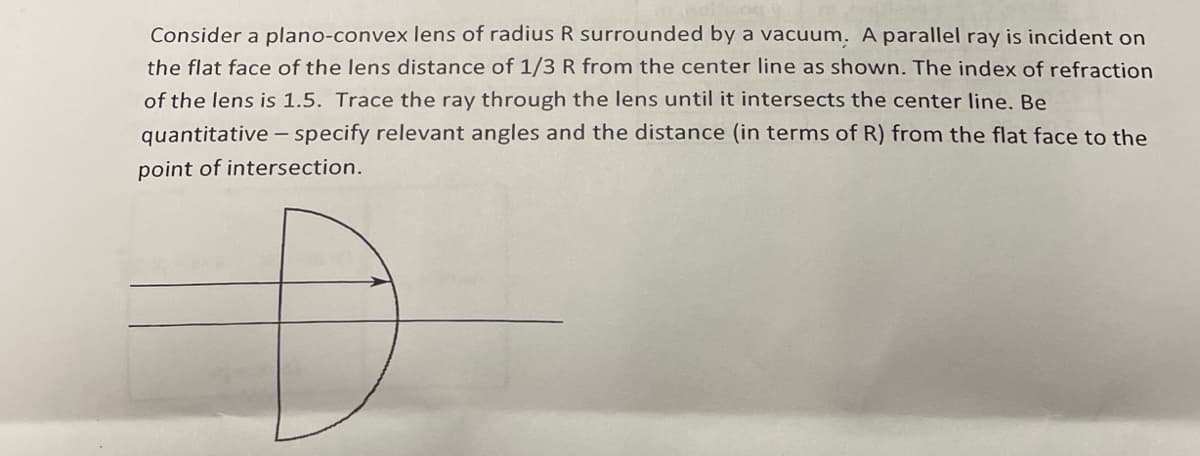 Consider a plano-convex lens of radius R surrounded by a vacuum. A parallel ray is incident on
the flat face of the lens distance of 1/3 R from the center line as shown. The index of refraction
of the lens is 1.5. Trace the ray through the lens until it intersects the center line. Be
quantitative
specify relevant angles and the distance (in terms of R) from the flat face to the
point of intersection.
-