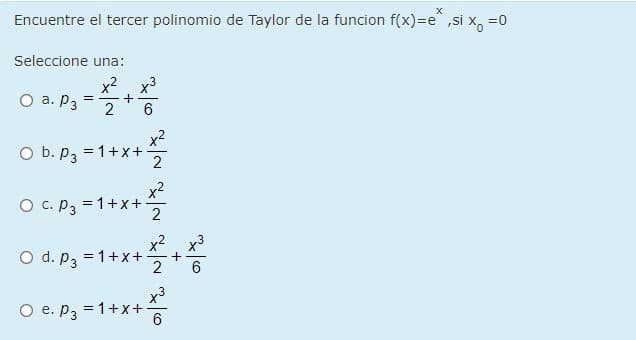 Encuentre el tercer polinomio de Taylor de la funcion f(x)=e^ ,si x, =0
Seleccione una:
x2
a. P3
x3
2
O b. , =1+x+
= 1+x+
x2
O c. P3 = 1+x+
2
x2 x3
O d. P3 =1+x++
x3
O e. P3 = 1+x+
