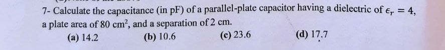 7- Calculate the capacitance (in pF) of a parallel-plate capacitor having a dielectric of e, = 4.
a plate area of 80 cm?, and a separation of 2 cm.
(а) 14.2
(b) 10.6
(c) 23.6
(d) 17.7
