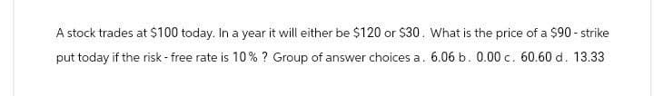 A stock trades at $100 today. In a year it will either be $120 or $30. What is the price of a $90 - strike
put today if the risk-free rate is 10% ? Group of answer choices a. 6.06 b. 0.00 c. 60.60 d. 13.33