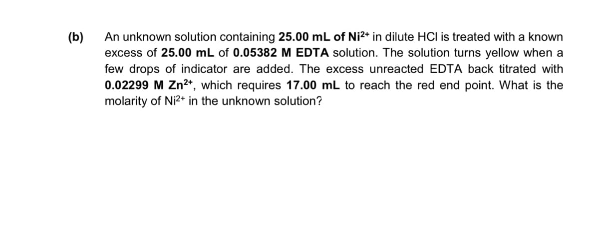 (b)
An unknown solution containing 25.00 mL of Ni2+ in dilute HCI is treated with a known
excess of 25.00 mL of 0.05382 M EDTA solution. The solution turns yellow when a
few drops of indicator are added. The excess unreacted EDTA back titrated with
0.02299 M Zn²*, which requires 17.00 mL to reach the red end point. What is the
molarity of Ni2+ in the unknown solution?

