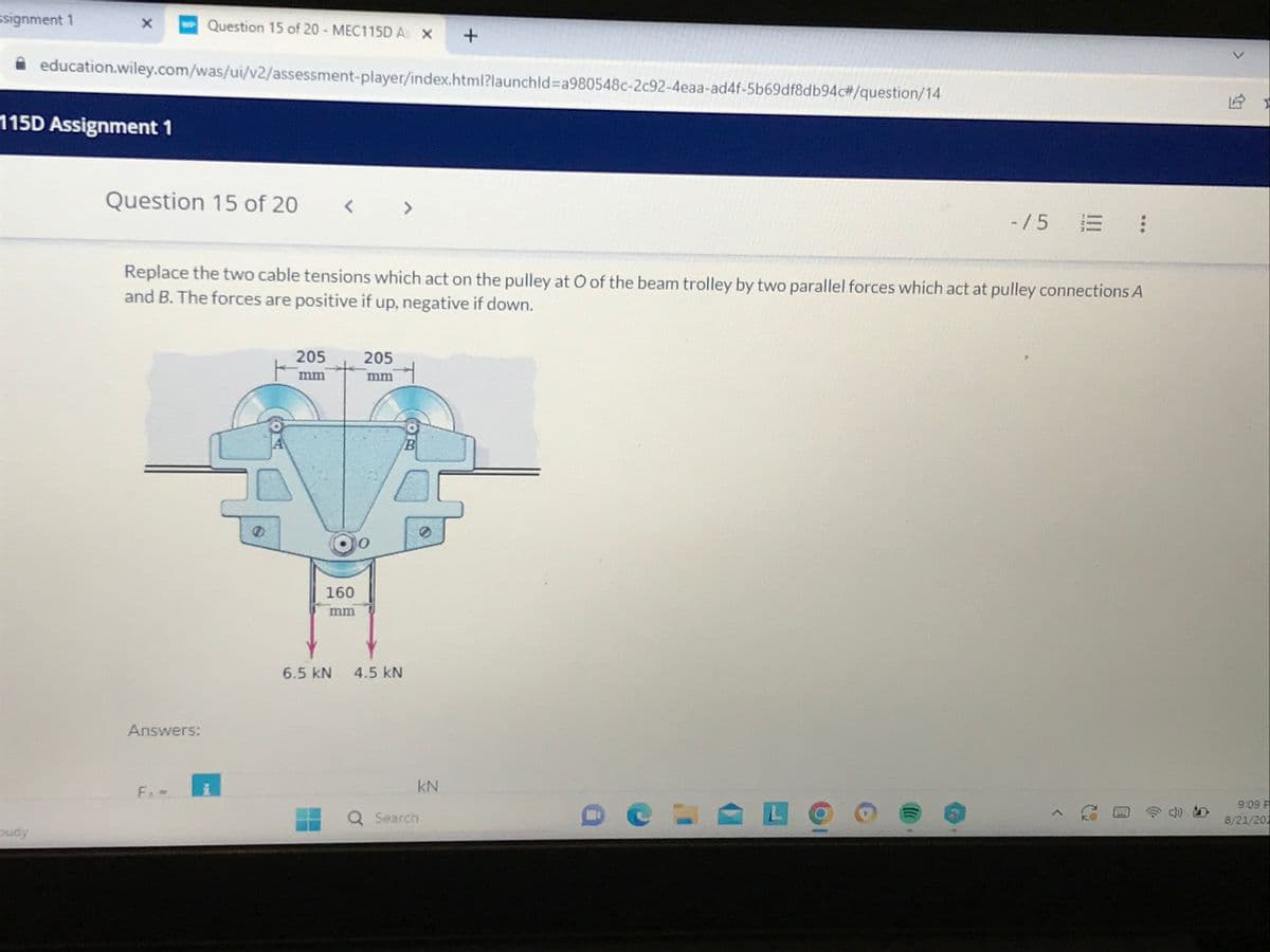 ssignment 1
X w Question 15 of 20 - MEC115D As X
budy
115D Assignment 1
education.wiley.com/was/ui/v2/assessment-player/index.html?launchid=a980548c-2c92-4eaa-ad4f-5b69df8db94c#/question/14
Question 15 of 20 < >
Answers:
Replace the two cable tensions which act on the pulley at O of the beam trolley by two parallel forces which act at pulley connections A
and B. The forces are positive if up, negative if down.
F₁ =
205
mm
160
mm
205
mm
6.5 KN 4.5 KN
B
+
kN
Q Search
-/5 = :
>
9:09 F
8/21/20