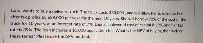 Laura wants to buy a delivery truck. The truck costs $53,000, and will allow her to increase her
after tax profits by $39,000 per year for the next 10 years. She will borrow 72% of the cost of the
truck for 10 years, at an interest rate of 7%. Laura's unlevered cost of capital is 19% and her tax
rate is 39%. The loan includes a $1,000 application fee. What is the NPV of buying the truck on
these terms? Please use the APV method.
