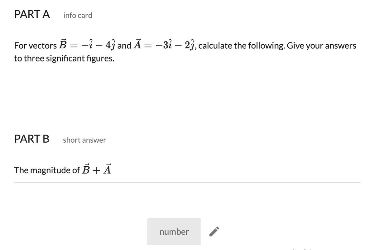 PART A
info card
For vectors B
-î – 4ĵ and A
-32 – 21, calculate the following. Give your answers
to three significant figures.
PART B
short answer
The magnitude of B + Á
number
