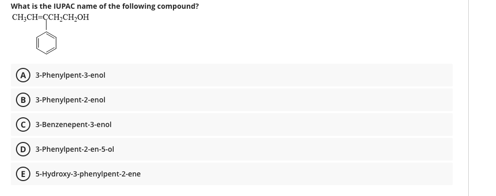 What is the IUPAC name of the following compound?
CH;CH=CCH2CH2OH
(A) 3-Phenylpent-3-enol
B 3-Phenylpent-2-enol
C 3-Benzenepent-3-enol
D 3-Phenylpent-2-en-5-ol
E 5-Hydroxy-3-phenylpent-2-ene
