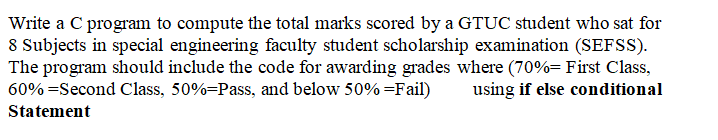 Write a C program to compute the total marks scored by a GTUC student who sat for
8 Subjects in special engineering faculty student scholarship examination (SEFSS).
The program should include the code for awarding grades where (70%= First Class,
60% =Second Class, 50%=Pass, and below 50% =Fail)
using if else conditional
Statement
