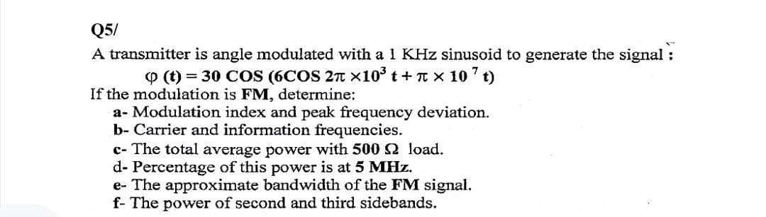 Q5/
A transmitter is angle modulated with a 1 KHz sinusoid to generate the signal:
Q (t) = 30 COS (6COS 2π ×10³ t+ π × 107t)
If the modulation is FM, determine:
a- Modulation index and peak frequency deviation.
b- Carrier and information frequencies.
c- The total average power with 500
d- Percentage of this power is at 5 MHz.
load.
e- The approximate bandwidth of the FM signal.
f- The power of second and third sidebands.