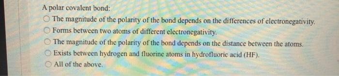 A polar covalent bond:
O The magnitude of the polarity of the bond depends on the differences of clectronegativity.
Forms between two atoms of different electronegativity.
O The magnitude of the polarity of the bond depends on the distance between the atoms.
Exists between hydrogen and fluorine atoms in hydrofluoric acid (HF).
O All of the above.
