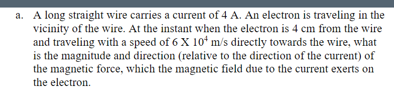 a. A long straight wire carries a current of 4 A. An electron is traveling in the
vicinity of the wire. At the instant when the electron is 4 cm from the wire
and traveling with a speed of 6 X 10¹ m/s directly towards the wire, what
is the magnitude and direction (relative to the direction of the current) of
the magnetic force, which the magnetic field due to the current exerts on
the electron.
