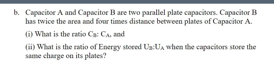 b. Capacitor A and Capacitor B are two parallel plate capacitors. Capacitor B
has twice the area and four times distance between plates of Capacitor A.
(i) What is the ratio CB: CA, and
(ii) What is the ratio of Energy stored UB:UA when the capacitors store the
same charge on its plates?