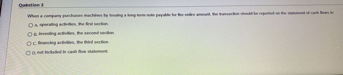 Question 3
When a comnpany purchases machines by issuing a long-term note payable for the entire amount, the transaction should be reported on the statement of cash flows in:
O A. operating activities, the first section.
O B. investing activities, the second section.
OC. financing activities, the third section.
O D. not included in cash flow statement.
