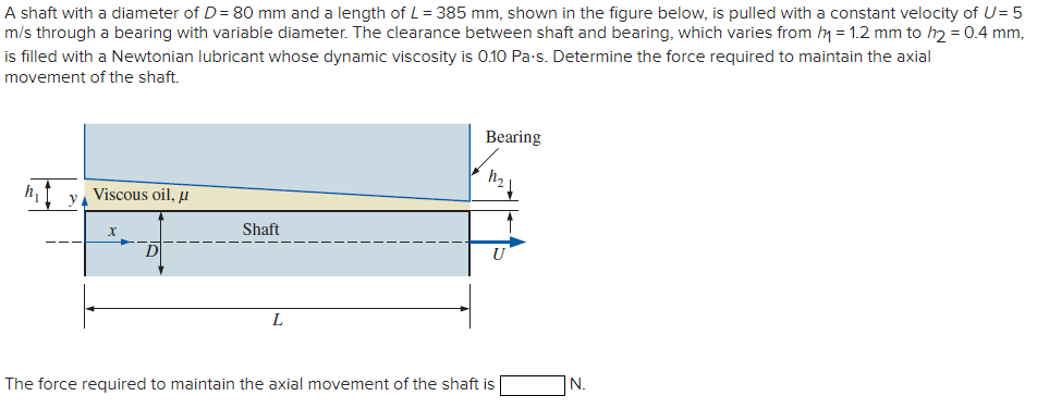 A shaft with a diameter of D = 80 mm and a length of L = 385 mm, shown in the figure below, is pulled with a constant velocity of U=5
m/s through a bearing with variable diameter. The clearance between shaft and bearing, which varies from h₁ = 1.2 mm to h2 = 0.4 mm,
is filled with a Newtonian lubricant whose dynamic viscosity is 0.10 Pa.s. Determine the force required to maintain the axial
movement of the shaft.
y
Viscous oil, μ
X
D
Shaft
L
Bearing
U
The force required to maintain the axial movement of the shaft is
N.