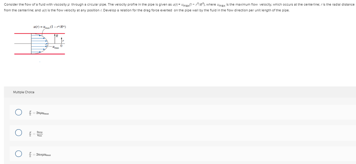Consider the flow of a fluid with viscosity through a circular pipe. The velocity profile in the pipe is given as u(n)= max(1-IR), where Umax is the maximum flow velocity, which occurs at the centerline; r is the radial distance
from the centerline; and u() is the flow velocity at any position r. Develop a relation for the drag force exerted on the pipe wall by the fluid in the flow direction per unit length of the pipe.
u(r) = Umax (1-r"/R")
Multiple Choice
Z
N
€ = 2n|tmax
2nu
= 2nxμUmax
+R
Umax
0