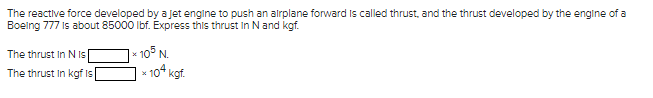 The reactive force developed by a Jet engine to push an airplane forward is called thrust, and the thrust developed by the engine of a
Boeing 777 is about 85000 lbf. Express this thrust in N and kgf.
The thrust In N Is
The thrust in kgf is
105 N
* 104 kgf.