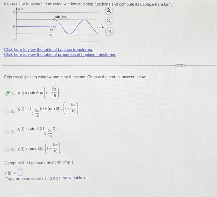 Express the function below using window and step functions and compute its Laplace transform.
2190
Q
0-
5x
16
Click here to view the table of Laplace transforms.
Click here to view the table of properties of Laplace transforms.
Express g(t) using window and step functions. Choose the correct answer below.
A. g(t)= (sin 8t)u t--
(sin 8t)u (1-56)
OB. 9(t)=11
sin (81)
OC, 9(t) = (sin 8t)II
5x (t) + (sin 8t)u t-
0.7 16
salt)
0.16
I
OD. g(t)=(cos 8t)u t--
: 8tu (1-556)
16
Compute the Laplace transform of g(t).
L(g) =
(Type an expression using s as the variable.)