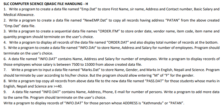 SLC COMPUTER SCIENCE QBASIC FILE HANDLING - H
1. Write a program to create a data file named "Emp.Dat" to store First Name, sir name, Address and Contact number, Basic Salary and
Medical Allowance.
2. Write a program to create a data file named "NewEMP.Dat" to copy all records having address "PATAN" from the above created
"Emp.Dat" data file.
3. Write a program to create a sequential data file names "ORDER.ITM" to store order date, vendor name, item code, item name and
quantity program should terminate on the user's choice.
4. Write a program to display all records of the data file named "ORDER.DAT" and also display total number of records at the bottom.
5. Write a program to create a data file named "INFO.DAt" to store Name, Address and Salary for number of employees. Program should
terminate on the user's choice.
6. A data file named “INFO.DAT" contains Name, Address and Salary for number of employees. Write a program to display records of
those employees whose salary is between 7500 to 15000 from above created data file.
7. Write a program to input a data file named "Marks.Dat" to store Name, Gender, and Marks in English, Nepali and Science. Program
should terminate by user according to his/her choice. But the program should allow entering "M" of "F" for the gender.
8. Write a program top copy all records from above data file to the new data file named "PASS.DAT" for those students whose marks in
English, Nepali and Science are >=40.
9. A data file named "INFO.DAT" contains Name, Address, Phone, E-mail for number of persons. Write a program to add more data
to the same file. Program should terminate on the user's choice.
Write a program to display records of "INFO.DAT" for those person whose ADDRESS is “Kathmandu" or "PATAN".
