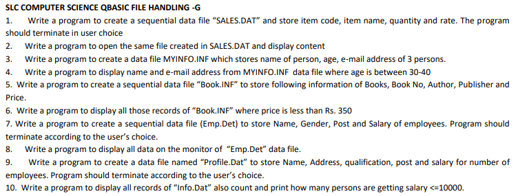 SLC COMPUTER SCIENCE QBASIC FILE HANDLING -G
1. Write a program to create a sequential data file "SALES.DAT" and store item code, item name, quantity and rate. The program
should terminate in user choice
2. Write a program to open the same file created in SALES.DAT and display content
3. Write a program to create a data file MYINFO.INF which stores name of person, age, e-mail address of 3 persons.
4.
Write a program to display name and e-mail address from MYINFO.INF data file where age is between 30-40
5. Write a program to create a sequential data file "Book.INF" to store following information of Books, Book No, Author, Publisher and
Price.
6. Write a program to display all those records of "Book.INF" where price is less than Rs. 350
7. Write a program to create a sequential data file (Emp.Det) to store Name, Gender, Post and Salary of employees. Program should
terminate according to the user's choice.
8. Write a program to display all data on the monitor of "Emp.Det" data file.
9.
Write a program to create a data file named "Profile.Dat" to store Name, Address, qualification, post and salary for number of
employees. Program should terminate according to the user's choice.
10. Write a program to display all records of "Info.Dat" also count and print how many persons are getting salary <=10000.
