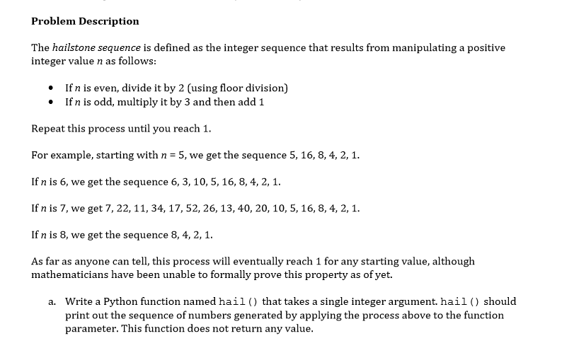 Problem Description
The hailstone sequence is defined as the integer sequence that results from manipulating a positive
integer value n as follows:
If n is even, divide it by 2 (using floor division)
• If n is odd, multiply it by 3 and then add 1
Repeat this process until you reach 1.
For example, starting with n = 5, we get the sequence 5, 16, 8, 4, 2, 1.
If n is 6, we get the sequence 6, 3, 10, 5, 16, 8, 4, 2, 1.
If n is 7, we get 7, 22, 11, 34, 17, 52, 26, 13, 40, 20, 10, 5, 16, 8, 4, 2, 1.
If n is 8, we get the sequence 8, 4, 2, 1.
As far as anyone can tell, this process will eventually reach 1 for any starting value, although
mathematicians have been unable to formally prove this property as of yet.
a. Write a Python function named hail () that takes a single integer argument. hail() should
print out the sequence of numbers generated by applying the process above to the function
parameter. This function does not return any value.