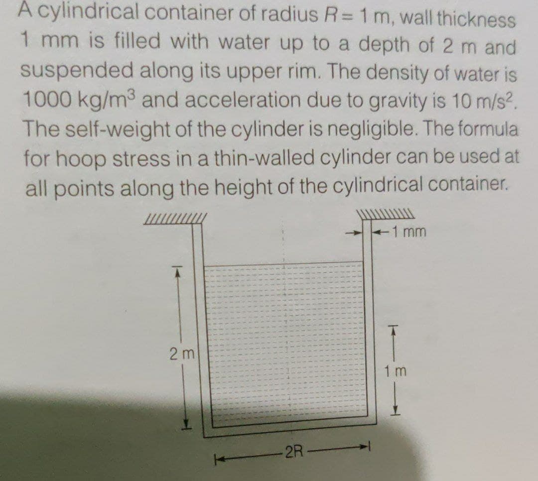 A cylindrical container of radius R= 1 m, wall thickness
1 mm is filled with water up to a depth of 2 m and
suspended along its upper rim. The density of water is
1000 kg/m3 and acceleration due to gravity is 10 m/s?.
The self-weight of the cylinder is negligible. The formula
for hoop stress in a thin-walled cylinder can be used at
all points along the height of the cylindrical container.
1 mm
2 m
1 m
2R-
