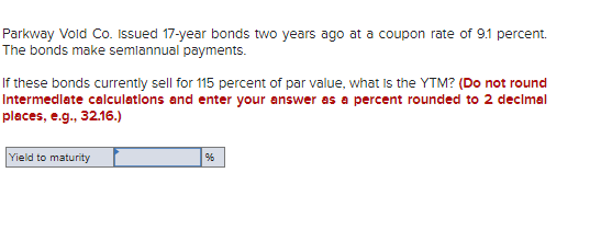 Parkway Vold Co. Issued 17-year bonds two years ago at a coupon rate of 9.1 percent.
The bonds make semiannual payments.
If these bonds currently sell for 115 percent of par value, what is the YTM? (Do not round
Intermediate calculations and enter your answer as a percent rounded to 2 decimal
places, e.g., 32.16.)
Yield to maturity
%