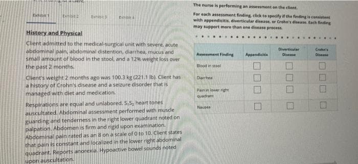 The nurse is performing an assessment on the elient.
For each assessment finding click to specify if the finding is consistent
with appendicitis, diverticular disease, or Crohn's disease. tach finding
may support more than ene disease process.
Eshibirt
Extst
History and Physical
...
Client admitted to the medical-surgical unit with severe, acute
abdominal pain, abdominal distention, diarrhea, mucus and
Diverticular
Crehn's
Disease
Assessment Finding
Appendicitis
Disease
small amount of blood in the stool, and a 1296 weight loss over
the past 2 months.
Blood in stool
Client's weight 2 months ago was 100.3 kg (221.1 Ib). Client has
a history of Crohn's disease and a seizure disorder that is
Diarrhea
Pain in lowerright
managed with diet and medication.
quadrant
Respirations are equal and unlabored. S.S, heart tones
auscultated. Abdominal assessment performed with musde
guarding and tenderness in the right lower quadrant noted on
palpation. Abdomen is firm and rigid upon examination.
Abdominal pain rated as an 8 on a scale jof O to 10. Client states
that pain is constant and localized inithe lower night abdominal
Nauses
quadrant. Reports anorexia. Hypoactive bowel sounds noted
upon auscultation.
