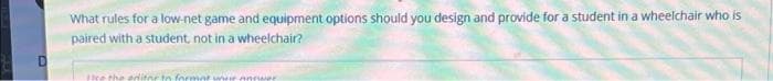 What rules for a low-net game and equipment options should you design and provide for a student in a wheelchair who is
paired with a student, not in a wheelchair?
Phe the editn
