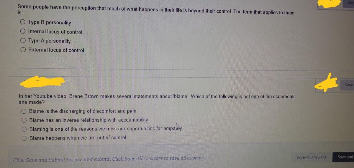 Some people have the perception that much of what happens in their life is beyond their control. The term that applies to them
is:
Type B personality
O Internal locus of control
Type A personality
O External locus of control
In her Youtube video, Brene Brown makes several statements about 'blame'. Which of the following is not one of the statements
she made?
Blame is the discharging of discomfort and pain
Blame has an inverse relationship with accountability
Blaming is one of the reasons we miss our opportunities for empatny
Blame happens when we are out of control
Click Save and Submit to save and submit. Click Save All Answers to save all answers.
Save All Answers
Sav
Save
Save and