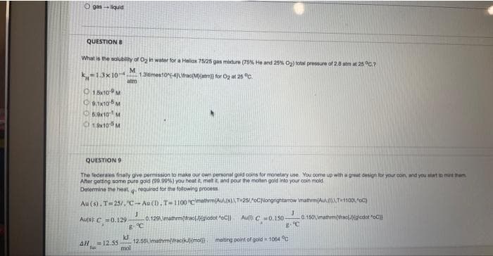 Ogas-liquid
QUESTION B
What is the solubility of O₂ in water for a Hellox 75/25 gas mixture (75% He and 25% O₂) total pressure of 2.0 atm at 25°C.7
M
-1.3x10- 1.36mes10-4)\frac(M)(atm)) for O₂ at 25 °C.
atm
1,5x10 M
9.1x10-5 M
5.9×10 M
19x105 M
QUESTION 9
The federales finally give permission to make our own personal gold coins for monetary use. You come up with a great design for your coin, and you start to mund them
After getting some pure gold (99.99%) you heat it, met it, and pour the moten gold into your coin mold
Determine the heat, q. required for the following process
Au (s). T-25/, C-Au (D.T-1100 "C\mathrm(Aul(s),T-25/AoClongrightarrow \mathem(Aut),T-1100100)
Auist C 2=0.129
0.129,\mathem(frac{godot oC) Au: C0.150- -0.150,\mathrm(rac(gicdot "oC)
J
B-C..
kJ
mol
3
gºC
AH = 12.55 12.551,\mathrm(racik(mol) melting point of goid=1064 °C
fus