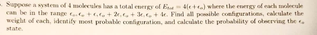 . Suppose a system of 4 molecules has a total energy of Etot = 4(+) where the energy of each molecule
can be in the range Co. Co+c, co + 2e, co + 3c, co + 4e. Find all possible configurations, calculate the
weight of each, identify most probable configuration, and calculate the probability of observing the o
state.