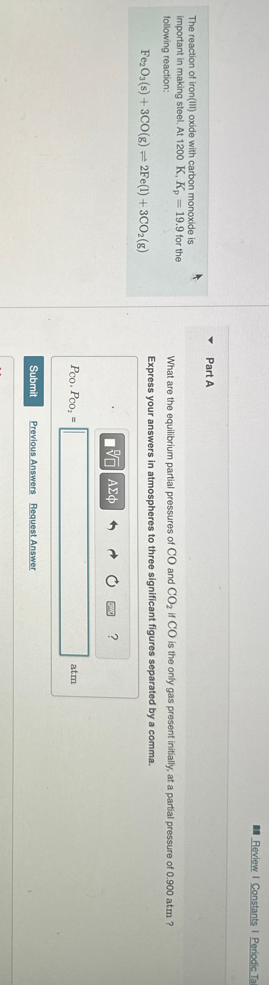 The reaction of iron(III) oxide with carbon monoxide is
important in making steel. At 1200 K, Kp = 19.9 for the
following reaction:
Fe2O3 (s) + 3CO(g) = 2Fe(1) + 3CO2 (g)
A
Part A
Review Constants I Periodic Tal
What are the equilibrium partial pressures of CO and CO2 if CO is the only gas present initially, at a partial pressure of 0.900 atm ?
Express your answers in atmospheres to three significant figures separated by a comma.
跖 ΜΕ ΑΣΦ
Pco, Pco₂ =
Submit
Previous Answers Request Answer
2
atm