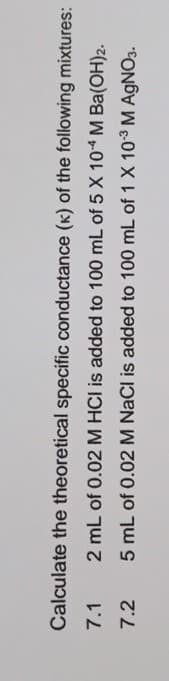 Calculate the theoretical specific conductance (K) of the following mixtures:
7.1
2 mL of 0.02 M HCI is added to 100 mL of 5 X 104 M Ba(OH)2.
7.2
5 mL of 0.02 M NaCl is added to 100 mL of 1 X 103 M AgNO3.