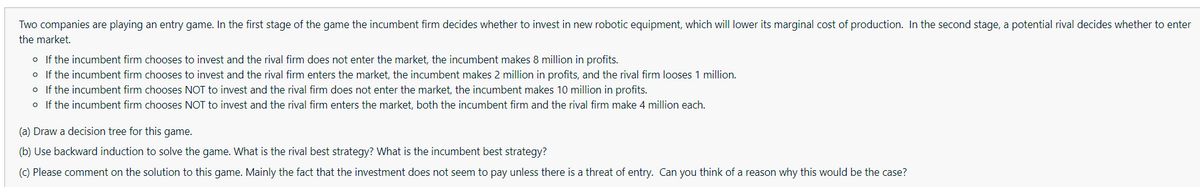 Two companies are playing an entry game. In the first stage of the game the incumbent firm decides whether to invest in new robotic equipment, which will lower its marginal cost of production. In the second stage, a potential rival decides whether to enter
the market.
o If the incumbent firm chooses to invest and the rival firm does not enter the market, the incumbent makes 8 million in profits.
o If the incumbent firm chooses to invest and the rival firm enters the market, the incumbent makes 2 million in profits, and the rival firm looses 1 million.
o If the incumbent firm chooses NOT to invest and the rival firm does not enter the market, the incumbent makes 10 million in profits.
o If the incumbent firm chooses NOT to invest and the rival firm enters the market, both the incumbent firm and the rival firm make 4 million each.
(a) Draw a decision tree for this game.
(b) Use backward induction to solve the game. What is the rival best strategy? What is the incumbent best strategy?
(C) Please comment on the solution to this game. Mainly the fact that the investment does not seem to pay unless there is a threat of entry. Can you think of a reason why this would be the case?
