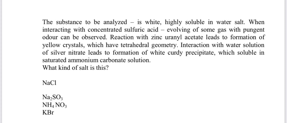 The substance to be analyzed – is white, highly soluble in water salt. When
interacting with concentrated sulfuric acid – evolving of some gas with pungent
odour can be observed. Reaction with zinc uranyl acetate leads to formation of
yellow crystals, which have tetrahedral geometry. Interaction with water solution
of silver nitrate leads to formation of white curdy precipitate, which soluble in
saturated ammonium carbonate solution.
What kind of salt is this?
NaCl
Na,SO3
NH4 NO3
KBr
