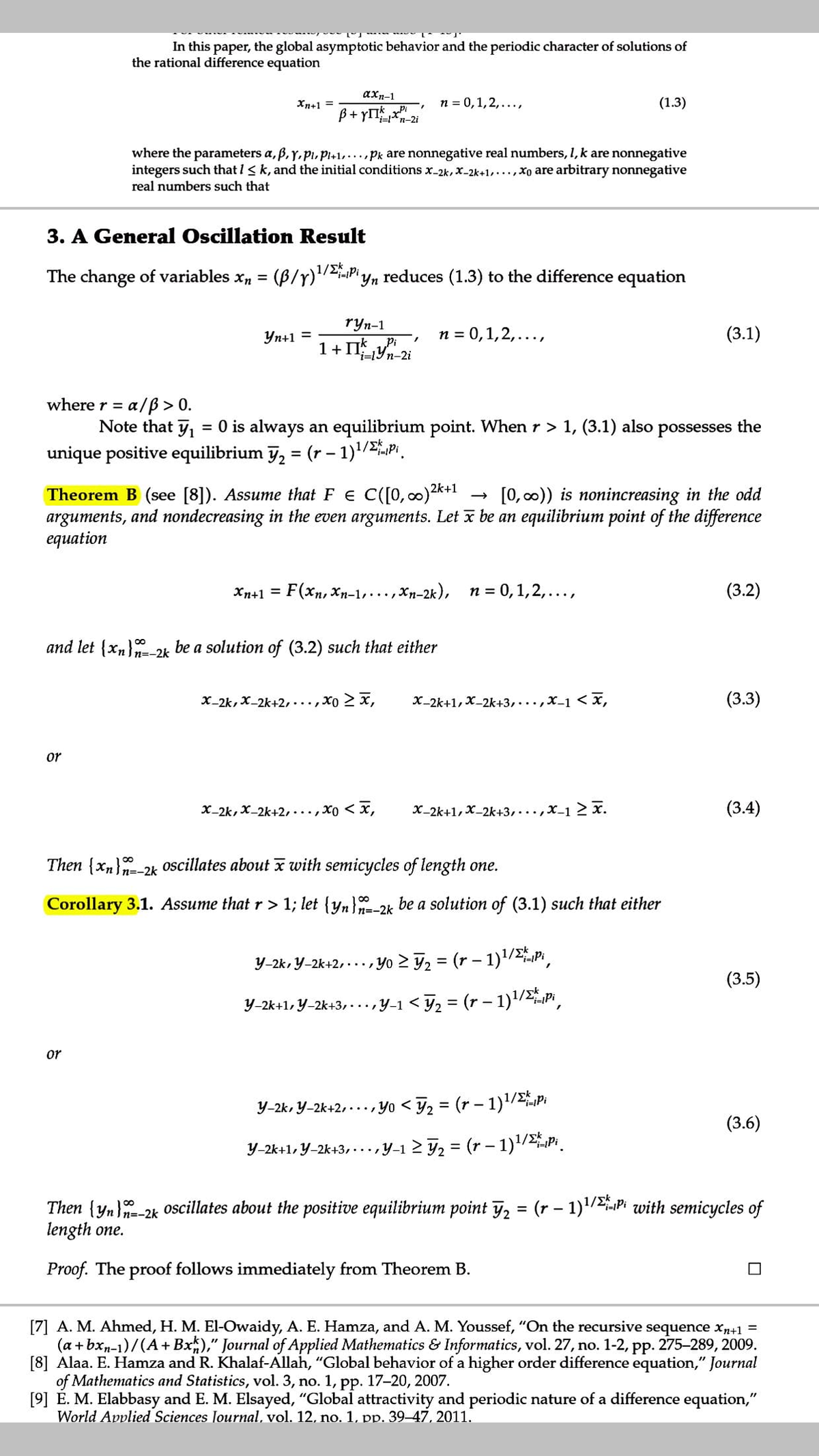 In this paper, the global asymptotic behavior and the periodic character of solutions of
the rational difference equation
axn-1
Xn+1 =
n = 0,1,2,...,
(1.3)
ß+ yITx
i=*n-2i
where the parameters a, ß, y, pi, Pl+1,...pk are nonnegative real numbers, I, k are nonnegative
integers such that I< k, and the initial conditions x-2k,x-2k+1,...,xo are arbitrary nonnegative
real numbers such that
3. A General Oscillation Result
1/2Pi
The change of variables x, = (B/y)"
reduces (1.3) to the difference equation
ryn-1
Pi
n = 0,1,2,...,
(3.1)
Yn+1 =
1+ IIYn-2i
a/ß > 0.
Note that y, = 0 is always an equilibrium point. When r > 1, (3.1) also possesses the
unique positive equilibrium ỹ, = (r – 1)'/P.
where r =
%3D
1/Ek
Theorem B (see [8]). Assume that F E C([0, c0)2k+1
arguments, and nondecreasing in the even arguments. Let x be an equilibrium point of the difference
equation
[0, 00)) is nonincreasing in the odd
Xn+1 =
F(xп, Хр-1,, хр-2к), п%3D0,1,2,...,
(3.2)
and let {xn} 2k be a solution of (3.2) such that either
n=-2k
X-2k, X-2k+2,...,xo 2 x,
X-2k+1, X-2k+3,...,X-1 < x,
(3.3)
or
X-2k, X-2k+2,...,xo < x,
X-2k+1, X_2k+3,...,x-1 2 x.
(3.4)
Then {x,}-2k oscillates about x with semicycles of length one.
Corollary 3.1. Assume that r> 1; let {yn}-2k be a solution of (3.1) such that either
Y-2k, Y-2k+2,..., Yo > y, = (r – 1)1/Pi
(3.5)
Y-2k+1, Y-2k+3, -..,y-1 < y, = (r – 1)/Pi
or
Y-2k, Y-2k+2, -.., Yo < F2 = (r – 1)'/p
(3.6)
Y-2k+1, Y-2k+3,..,
„Y-1 2 F2 = (r – 1)/P.
%3D
Then {yn}-2k Oscillates about the positive equilibrium point y, = (r – 1)'/2Pi with semicycles of
length one.
n=-2k
Proof. The proof follows immediately from Theorem B.
[7] A. M. Ahmed, H. M. El-Owaidy, A. E. Hamza, and A. M. Youssef, "On the recursive sequence xp+1 =
(a + bxn-1)/(A+ Bx)," Journal of Applied Mathematics & Informatics, vol. 27, no. 1-2, pp. 275-289, 2009.
[8] Alaa. E. Hamza and R. Khalaf-Allah, "Global behavior of a higher order difference equation," Journal
of Mathematics and Statistics, vol. 3, no. 1, pp. 17-20, 2007.
[9] E. M. Elabbasy and E. M. Elsayed, "Global attractivity and periodic nature of a difference equation,"
World Applied Sciences Journal, vol. 12, no. 1, pp. 39-47, 2011.
