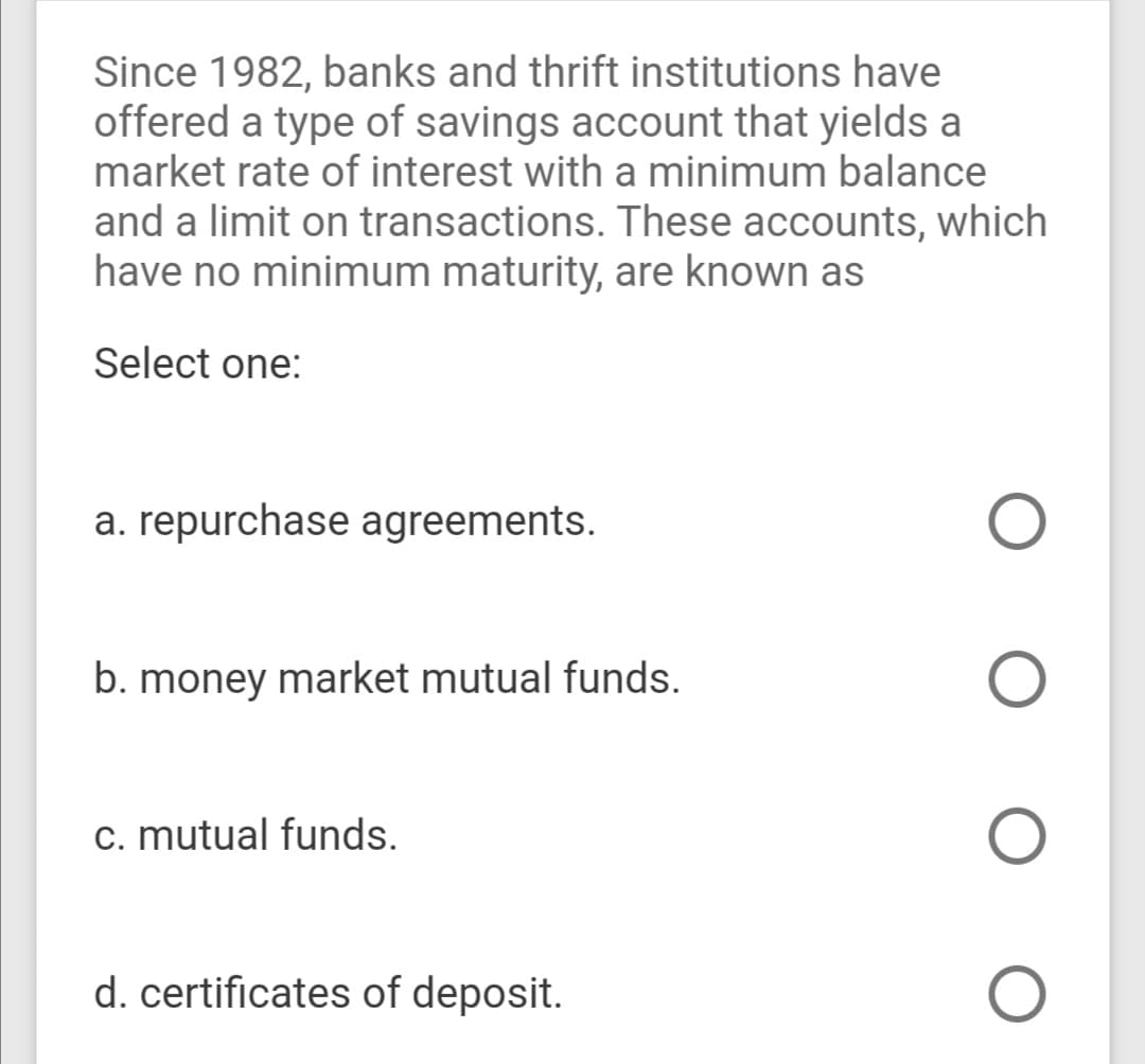 Since 1982, banks and thrift institutions have
offered a type of savings account that yields a
market rate of interest with a minimum balance
and a limit on transactions. These accounts, which
have no minimum maturity, are known as
Select one:
a. repurchase agreements.
b. money market mutual funds.
c. mutual funds.
d. certificates of deposit.
