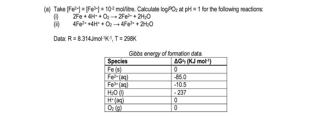 (a) Take [Fe2+] = [Fe3+] = 10-2 mol/litre. Calculate logPO2 at pH = 1 for the following reactions:
(i)
(i)
2Fe + 4H+ + O2 2FE2+ + 2H20
4FE2+ +4H* + O2 → 4FE3+ + 2H2O
Data: R = 8.314Jmol-1K-1, T = 298K
Gibbs energy of formation data.
AGr (KJ mol1)
Species
Fe (s)
Fe2+ (aq)
Fe3- (aq)
H2O (1)
H*(aq)
Ог (9)
-85.0
-10.5
- 237
