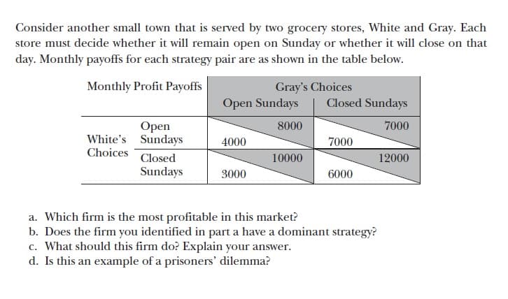 Consider another small town that is served by two grocery stores, White and Gray. Each
store must decide whether it will remain open on Sunday or whether it will close on that
day. Monthly payoffs for each strategy pair are as shown in the table below.
Monthly Profit Payoffs
Gray's Choices
Open Sundays
Closed Sundays
Open
8000
7000
White's Sundays
4000
7000
Choices
Closed
10000
12000
Sundays
3000
6000
a. Which firm is the most profitable in this market?
b. Does the firm you identified in part a have a dominant strategy?
c. What should this firm do? Explain your answer.
d. Is this an example of a prisoners' dilemma?