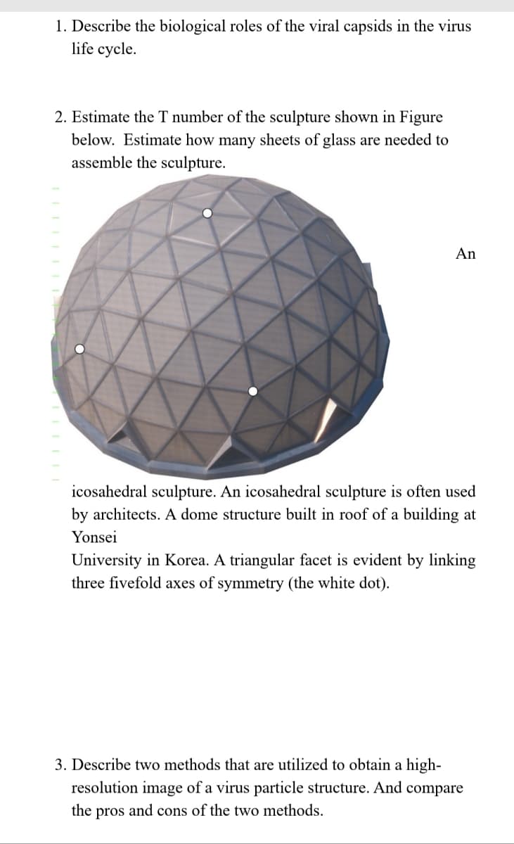 1. Describe the biological roles of the viral capsids in the virus
life cycle.
2. Estimate the T number of the sculpture shown in Figure
below. Estimate how many sheets of glass are needed to
assemble the sculpture.
TELLET
An
icosahedral sculpture. An icosahedral sculpture is often used
architects. A dome structure built in roof of a building at
Yonsei
University in Korea. A triangular facet is evident by linking
three fivefold axes of symmetry (the white dot).
3. Describe two methods that are utilized to obtain a high-
resolution image of a virus particle structure. And compare
the pros and cons of the two methods.