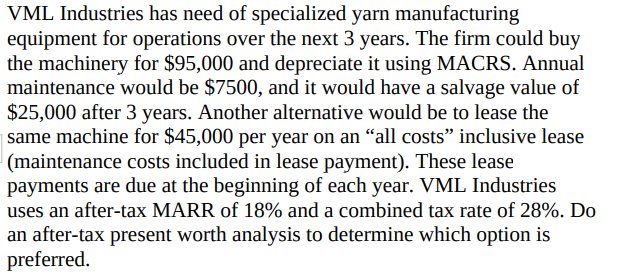 VML Industries has need of specialized yarn manufacturing
equipment for operations over the next 3 years. The firm could buy
the machinery for $95,000 and depreciate it using MACRS. Annual
maintenance would be $7500, and it would have a salvage value of
$25,000 after 3 years. Another alternative would be to lease the
| same machine for $45,000 per year on an "all costs" inclusive lease
|(maintenance costs included in lease payment). These lease
payments are due at the beginning of each year. VML Industries
uses an after-tax MARR of 18% and a combined tax rate of 28%. Do
an after-tax present worth analysis to determine which option is
preferred.
