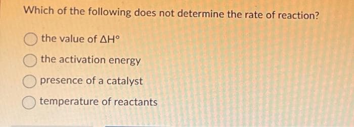 Which of the following does not determine the rate of reaction?
the value of ΔΗ°
the activation energy
presence of a catalyst
temperature of reactants