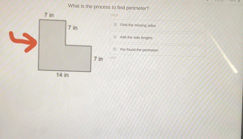 Next
What is the process to find perimeter?
7 in
FIRST
E Find the missing sides
7 in
E Add the side lengths
= You found the perimeter!
7 in
LAST
14 in
