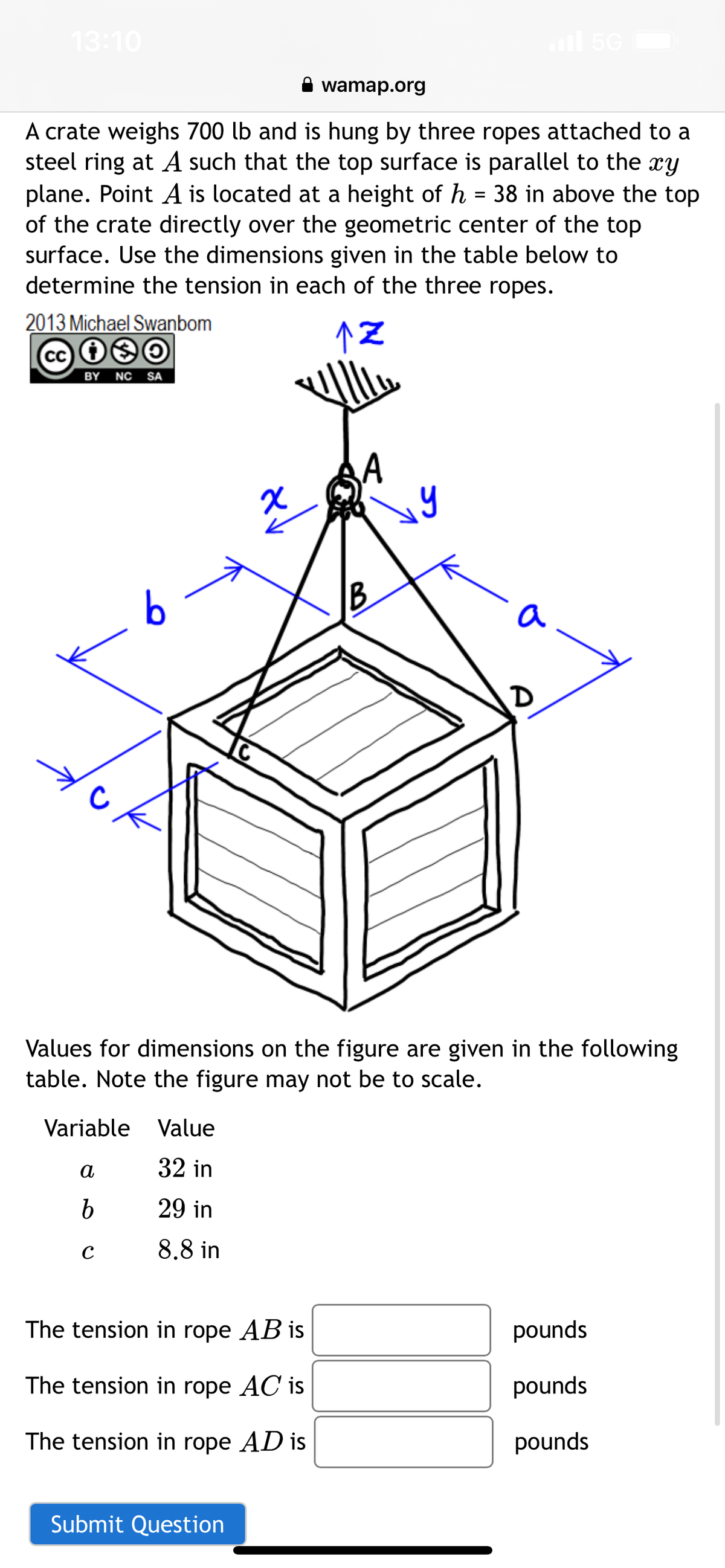 13:10
A crate weighs 700 lb and is hung by three ropes attached to a
steel ring at A such that the top surface is parallel to the xy
plane. Point A is located at a height of h = 38 in above the top
of the crate directly over the geometric center of the top
surface. Use the dimensions given in the table below to
determine the tension in each of the three ropes.
↑Z
2013 Michael Swanbom
cc i❀O
BY NC SA
с
6
Variable Value
32 in
29 in
8.8 in
a
b
с
wamap.org
The tension in rope AB is
The tension in rope AC is
The tension in rope AD is
Values for dimensions on the figure are given in the following
table. Note the figure may not be to scale.
Submit Question
B
y
a
D
pounds
pounds
pounds