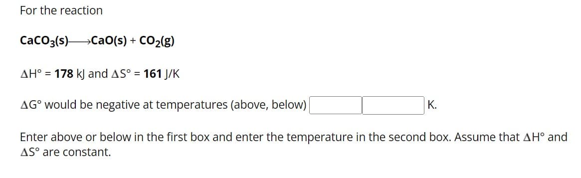 For the reaction
CaCO3(s) CaO(s) + CO₂(g)
AH° = 178 kJ and AS° = 161 J/K
AG would be negative at temperatures (above, below)
K.
Enter above or below in the first box and enter the temperature in the second box. Assume that AH° and
AS° are constant.