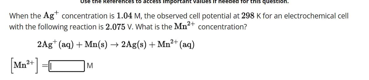 Use the References to access important values If needed for this question.
When the Ag concentration is 1.04 M, the observed cell potential at 298 K for an electrochemical cell
with the following reaction is 2.075 V. What is the Mn²+ concentration?
2+
2Ag+ (aq) + Mn(s) → 2Ag(s) + Mn²+ (aq)
[Mn²+]
M