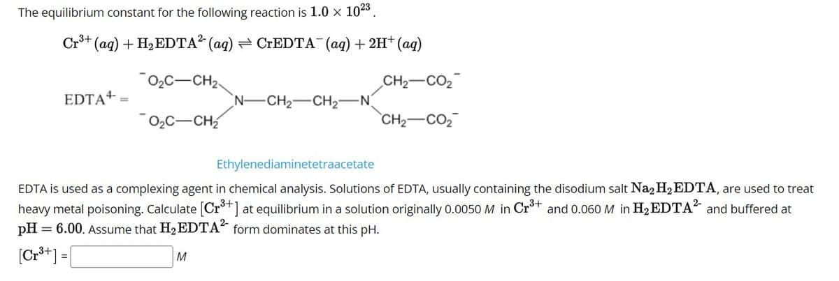 The equilibrium constant for the following reaction is 1.0 x 102³.
Cr³+ (aq) + H₂ EDTA² (aq) = CrEDTA¯(aq) + 2H+ (aq)
0₂C-CH₂-
CH2–CO2
CH2CO,
=
EDTA+
O₂C-CH₂
Ethylenediaminetetraacetate
EDTA is used as a complexing agent in chemical analysis. Solutions of EDTA, usually containing the disodium salt Na₂ H₂ EDTA, are used to treat
heavy metal poisoning. Calculate [Cr³+] at equilibrium in a solution originally 0.0050 M in Cr³+ and 0.060 M in H₂EDTA² and buffered at
3+
pH
6.00. Assume that H₂ EDTA² form dominates at this pH.
[Cr³+] =
N- -CH₂-CH₂-N
M