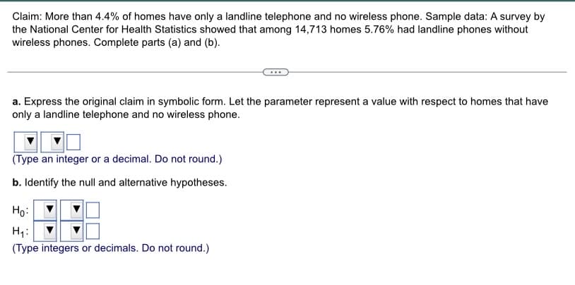 Claim: More than 4.4% of homes have only a landline telephone and no wireless phone. Sample data: A survey by
the National Center for Health Statistics showed that among 14,713 homes 5.76% had landline phones without
wireless phones. Complete parts (a) and (b).
a. Express the original claim in symbolic form. Let the parameter represent a value with respect to homes that have
only a landline telephone and no wireless phone.
(Type an integer or a decimal. Do not round.)
b. Identify the null and alternative hypotheses.
Ho:
H₁:
(Type integers or decimals. Do not round.)