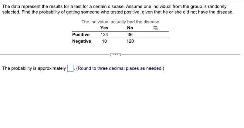 The data represent the results for a test for a certain disease. Assume one individual from the group is randomly
selected. Find the probability of getting someone who tested positive, given that he or she did not have the disease.
The probability is approximately
The individual actually had the disease
Yes
No
134
36
10
120
Positive
Negative
(Round to three decimal places as needed.)